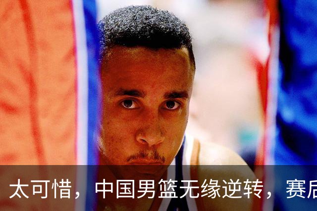 太可惜，中国男篮无缘逆转，赛后评分，张懿赵杰最佳，一首发0分