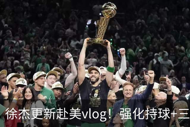 徐杰更新赴美vlog！强化持球+三分+中投，期待下赛季杜锋多给球权